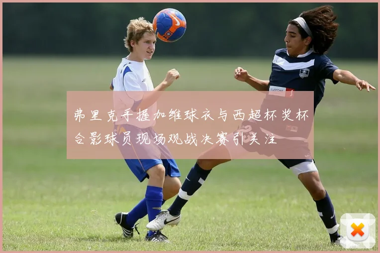 弗里克手握加维球衣与西超杯奖杯合影球员现场观战决赛引关注
