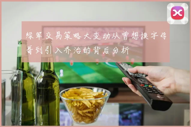 绿军交易策略大变动从曾想换字母哥到引入乔治的背后分析