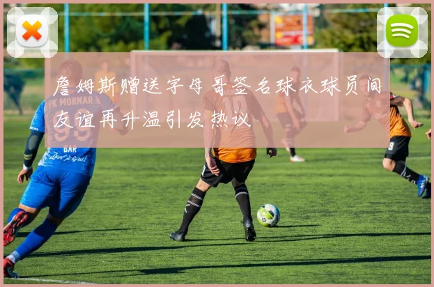 詹姆斯赠送字母哥签名球衣球员间友谊再升温引发热议