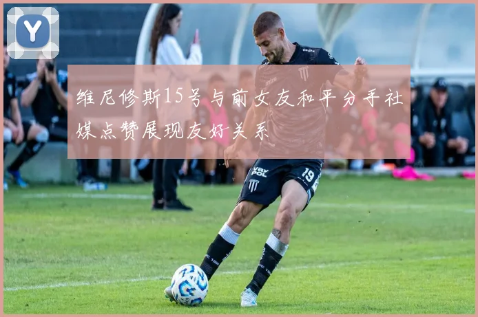维尼修斯15号与前女友和平分手社媒点赞展现友好关系