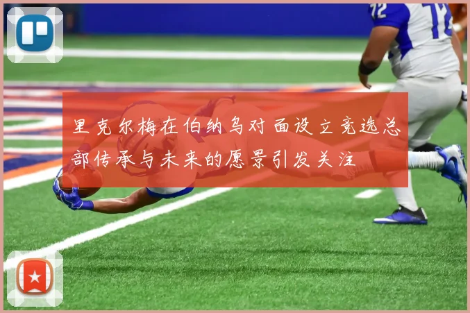 里克尔梅在伯纳乌对面设立竞选总部传承与未来的愿景引发关注
