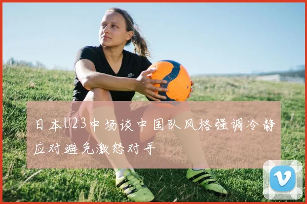 日本U23中场谈中国队风格强调冷静应对避免激怒对手
