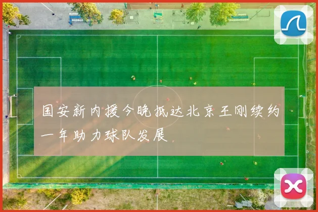 国安新内援今晚抵达北京王刚续约一年助力球队发展