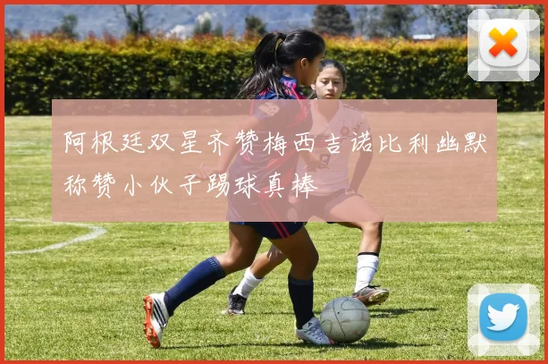 阿根廷双星齐赞梅西吉诺比利幽默称赞小伙子踢球真棒