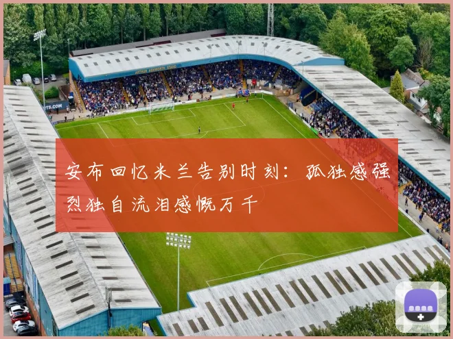 安布回忆米兰告别时刻：孤独感强烈独自流泪感慨万千