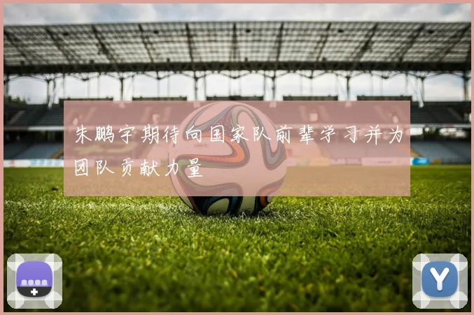 朱鹏宇期待向国家队前辈学习并为团队贡献力量