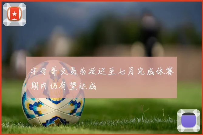 字母哥交易或延迟至七月完成休赛期内仍有望达成