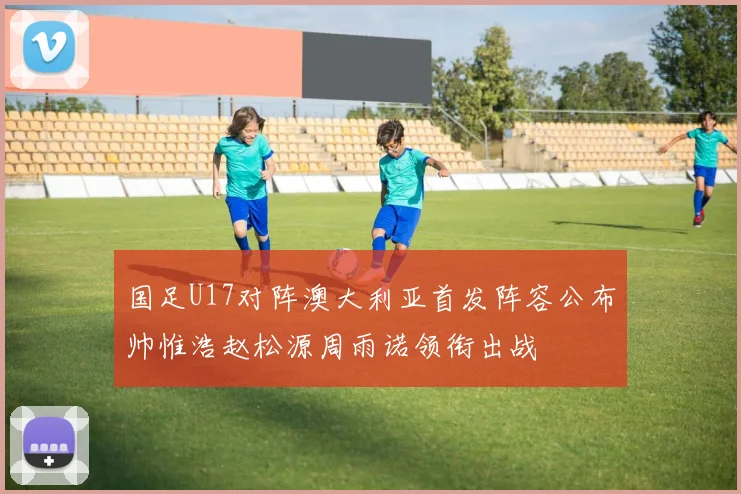 国足U17对阵澳大利亚首发阵容公布帅惟浩赵松源周雨诺领衔出战