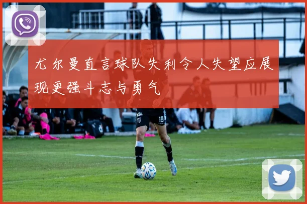 尤尔曼直言球队失利令人失望应展现更强斗志与勇气