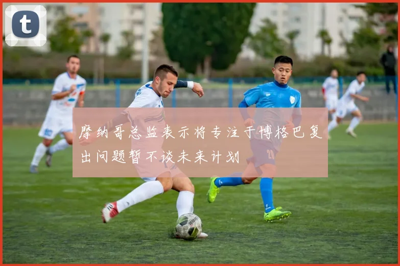 摩纳哥总监表示将专注于博格巴复出问题暂不谈未来计划