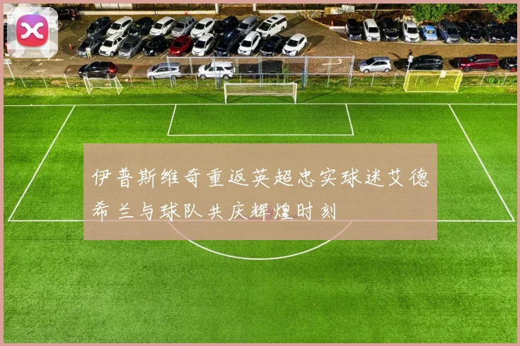 伊普斯维奇重返英超忠实球迷艾德希兰与球队共庆辉煌时刻