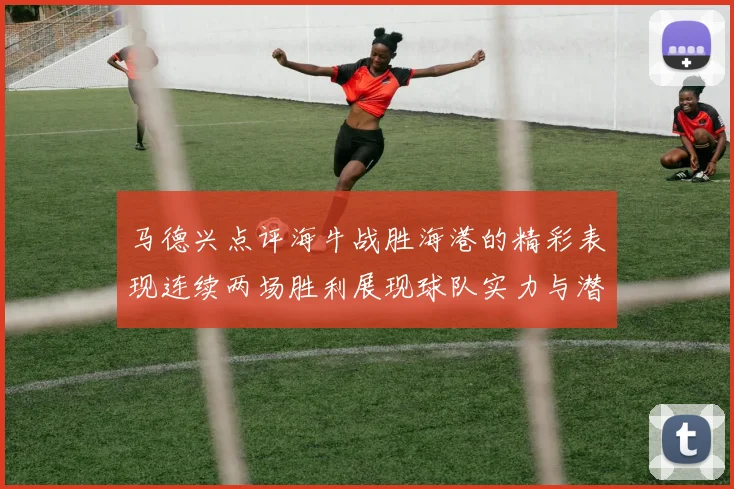 马德兴点评海牛战胜海港的精彩表现连续两场胜利展现球队实力与潜力
