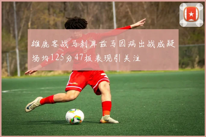 雄鹿客战马刺库兹马因病出战成疑场均125分47板表现引关注