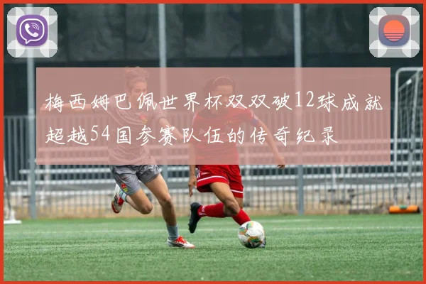 梅西姆巴佩世界杯双双破12球成就超越54国参赛队伍的传奇纪录