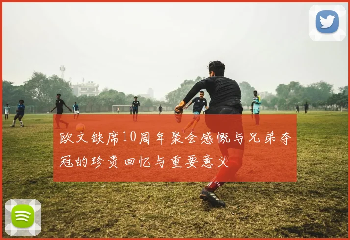 欧文缺席10周年聚会感慨与兄弟夺冠的珍贵回忆与重要意义