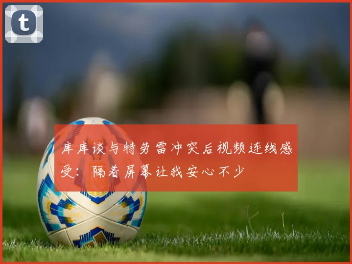 库库谈与特劳雷冲突后视频连线感受：隔着屏幕让我安心不少