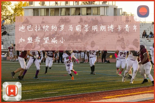 迪巴拉续约罗马前景明朗博卡青年加盟希望减小