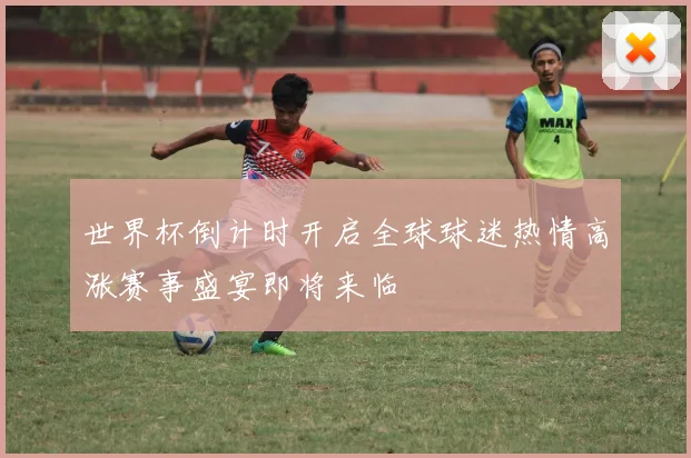 世界杯倒计时开启全球球迷热情高涨赛事盛宴即将来临