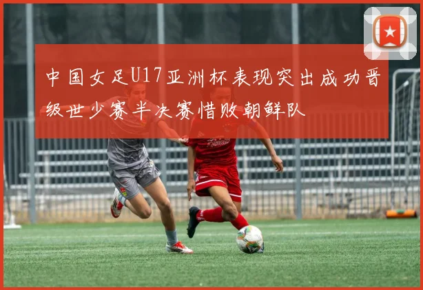 中国女足U17亚洲杯表现突出成功晋级世少赛半决赛惜败朝鲜队