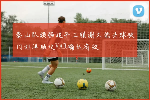 泰山队顽强追平三镇谢文能头球破门刘洋助攻VAR确认有效