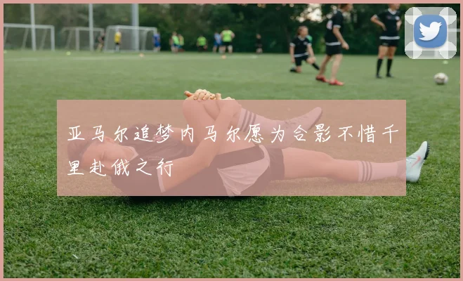亚马尔追梦内马尔愿为合影不惜千里赴俄之行
