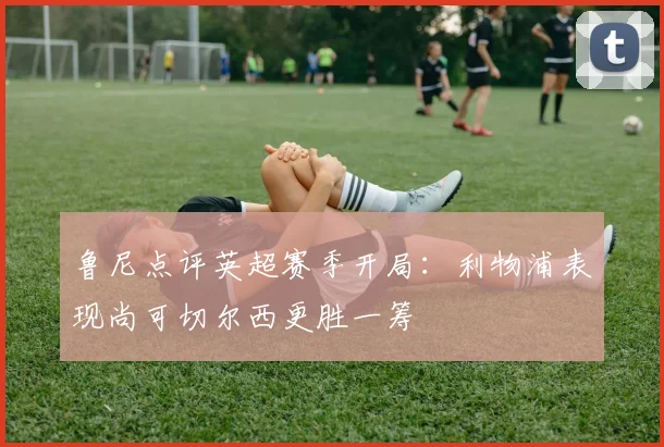 鲁尼点评英超赛季开局：利物浦表现尚可切尔西更胜一筹
