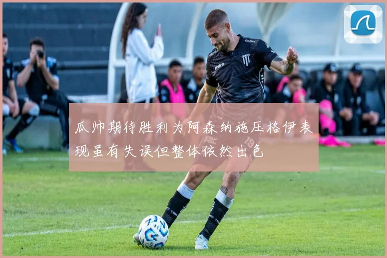 瓜帅期待胜利为阿森纳施压格伊表现虽有失误但整体依然出色