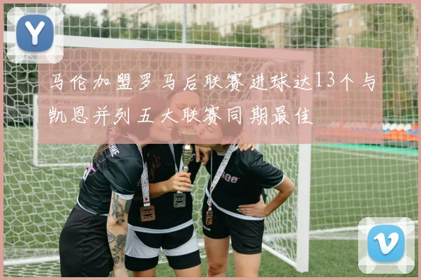 马伦加盟罗马后联赛进球达13个与凯恩并列五大联赛同期最佳